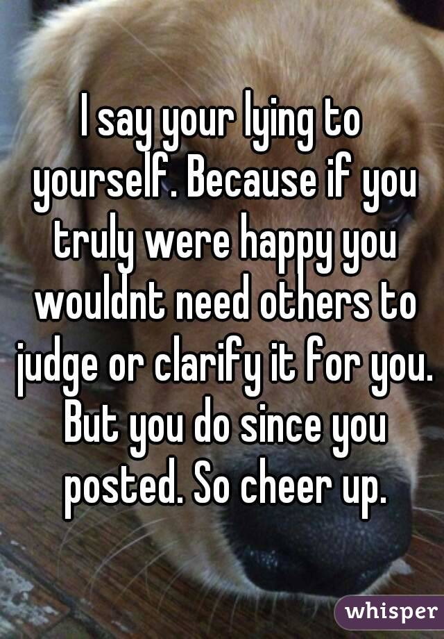I say your lying to yourself. Because if you truly were happy you wouldnt need others to judge or clarify it for you. But you do since you posted. So cheer up.