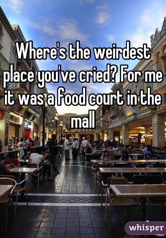 Where's the weirdest place you've cried? For me it was a food court in the mall