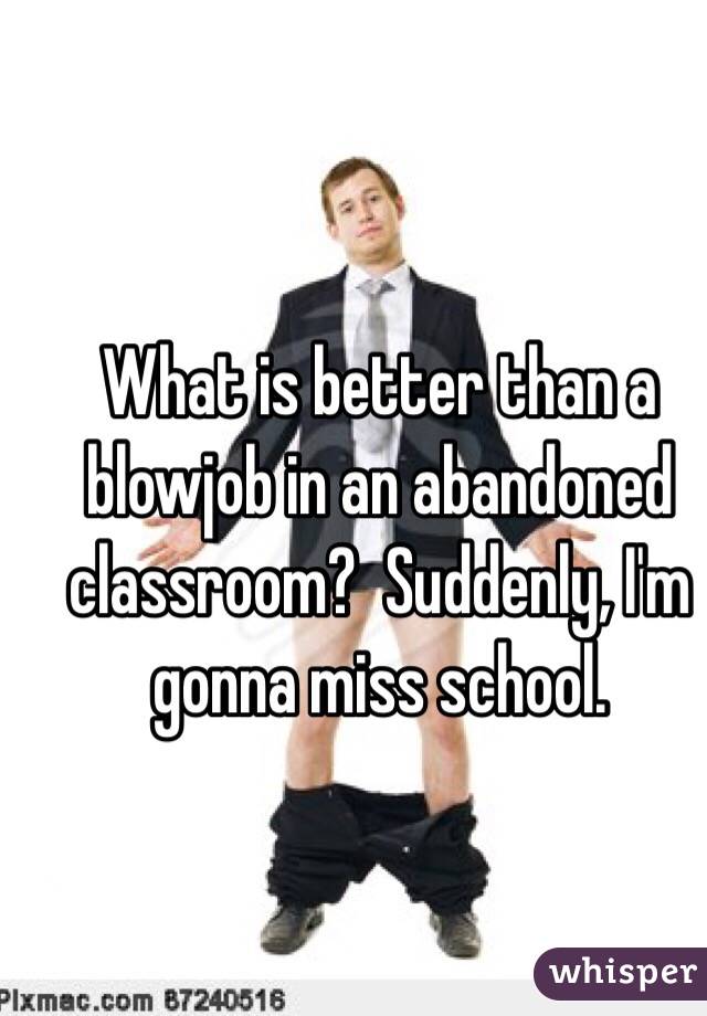 What is better than a blowjob in an abandoned classroom?  Suddenly, I'm gonna miss school. 
