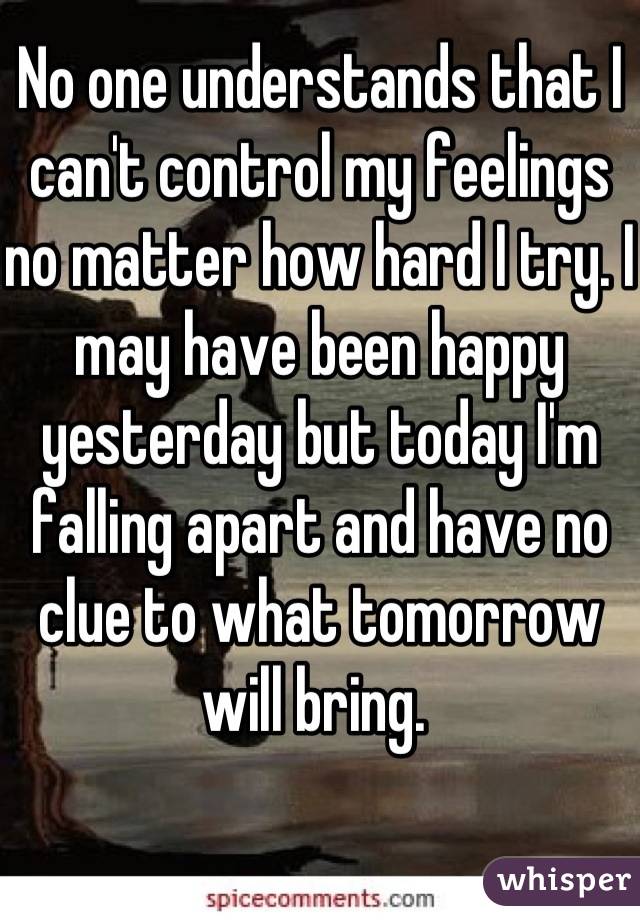 No one understands that I can't control my feelings no matter how hard I try. I may have been happy yesterday but today I'm falling apart and have no clue to what tomorrow will bring. 