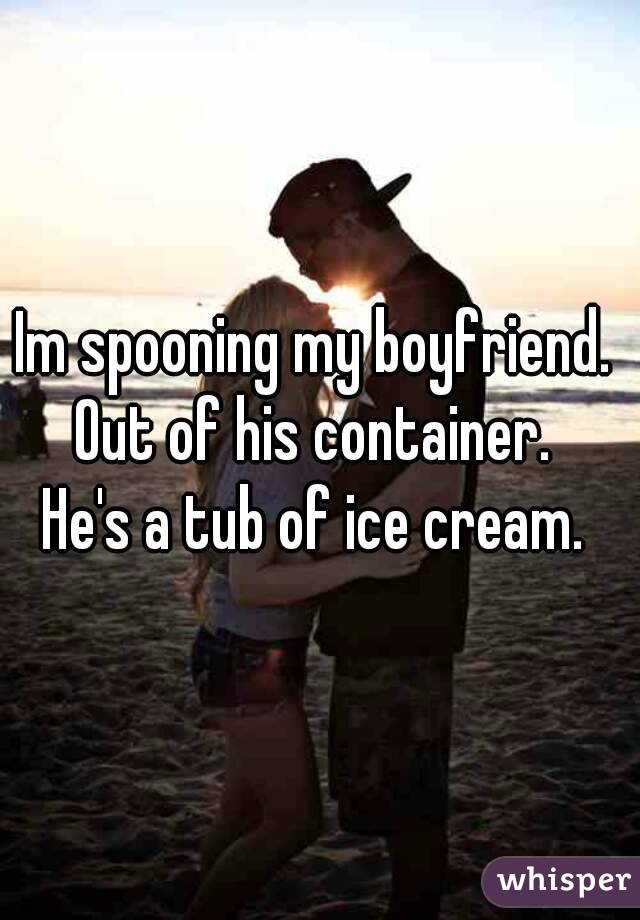 Im spooning my boyfriend. 
Out of his container. 
He's a tub of ice cream. 