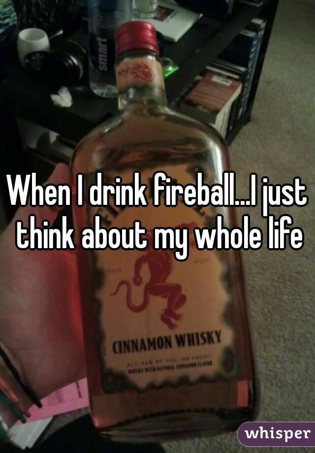 When I drink fireball...I just think about my whole life