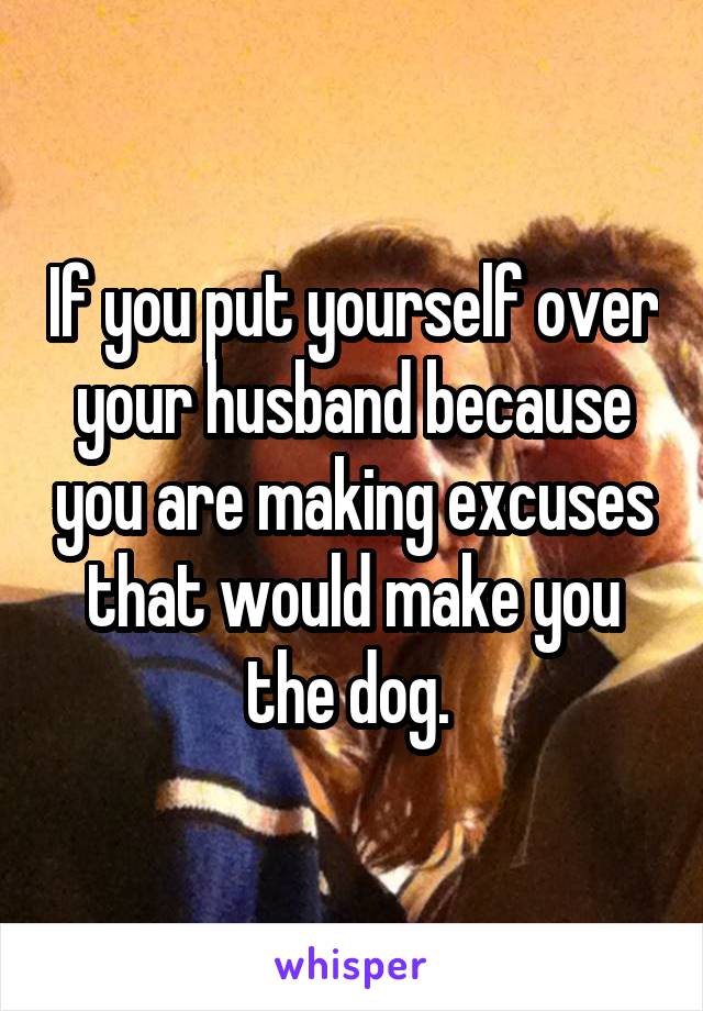 If you put yourself over your husband because you are making excuses that would make you the dog. 