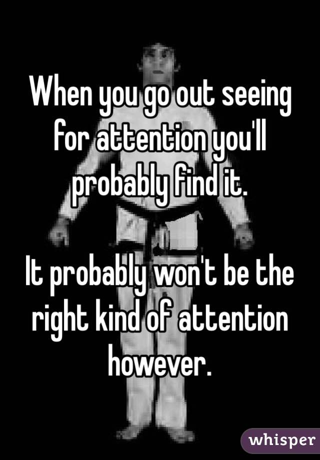 When you go out seeing for attention you'll probably find it.

It probably won't be the right kind of attention however.