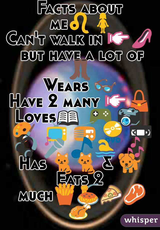 Facts about me♌🚺
Can't walk in 👉👠 but have a lot of 👢 
Wears 👓
Have 2 many 👉👜
Loves📖  🎮 📷  🎨  📺 📻 📀 📼 🎧 🎤 🎵🏊 🎶 
Has 🐈🐈 & 🐕
Eats 2 much🍟🍝🍕🍖🍗

