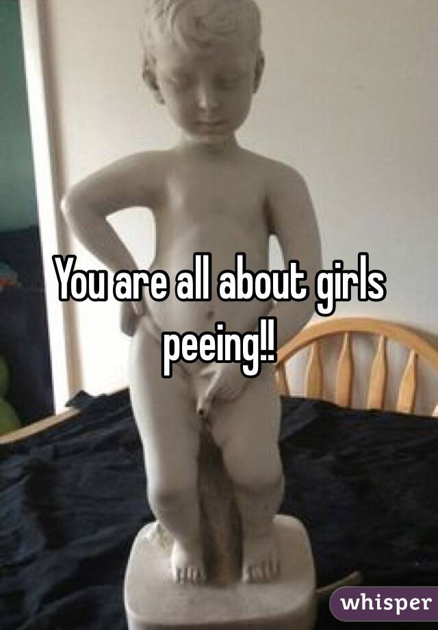 You are all about girls peeing!! 