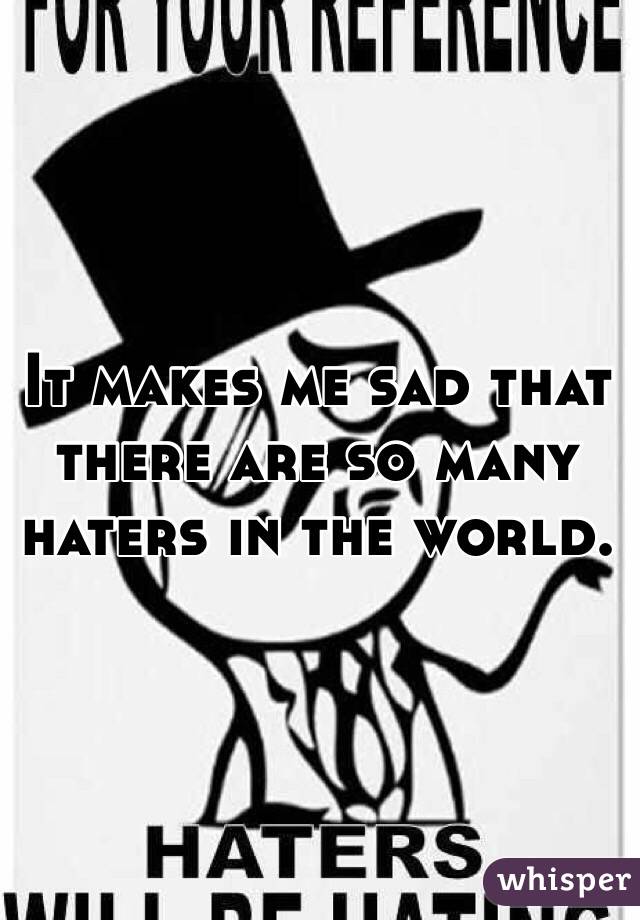 It makes me sad that there are so many haters in the world. 