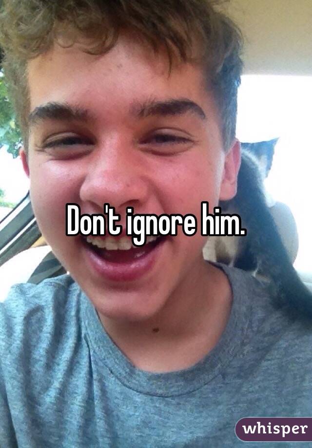 Don't ignore him.