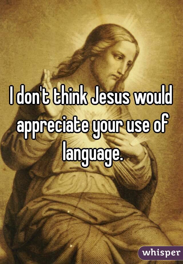 I don't think Jesus would appreciate your use of language.