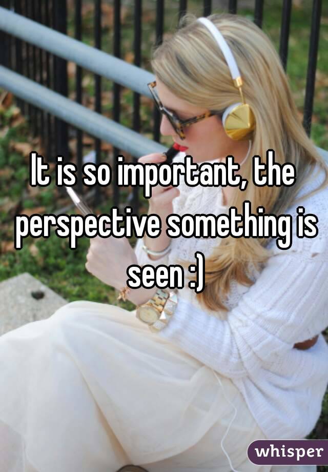 It is so important, the perspective something is seen :)