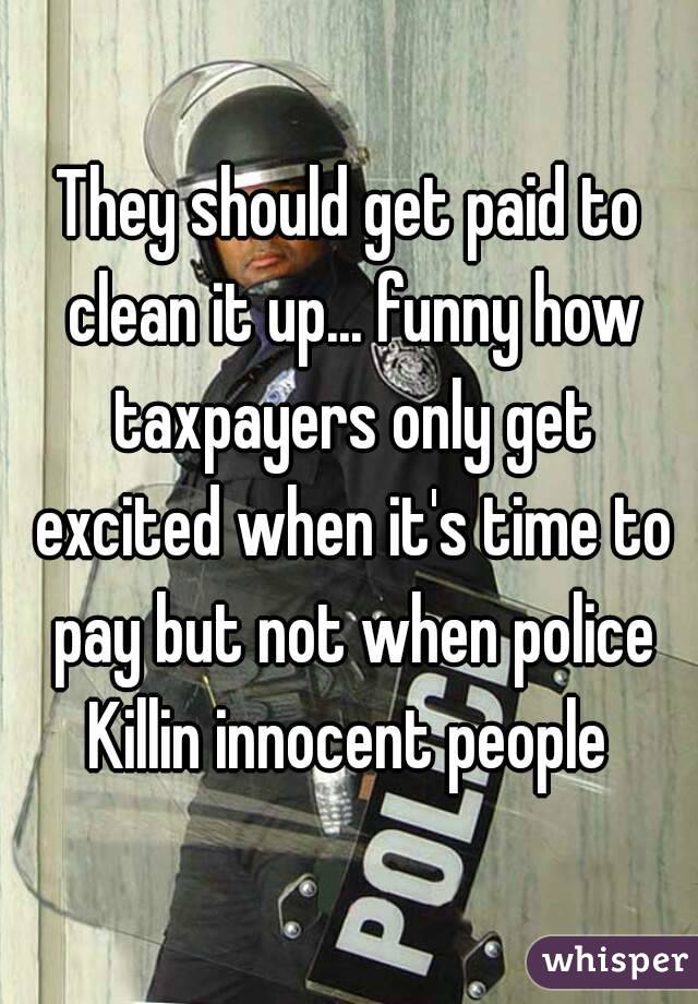 They should get paid to clean it up... funny how taxpayers only get excited when it's time to pay but not when police Killin innocent people 