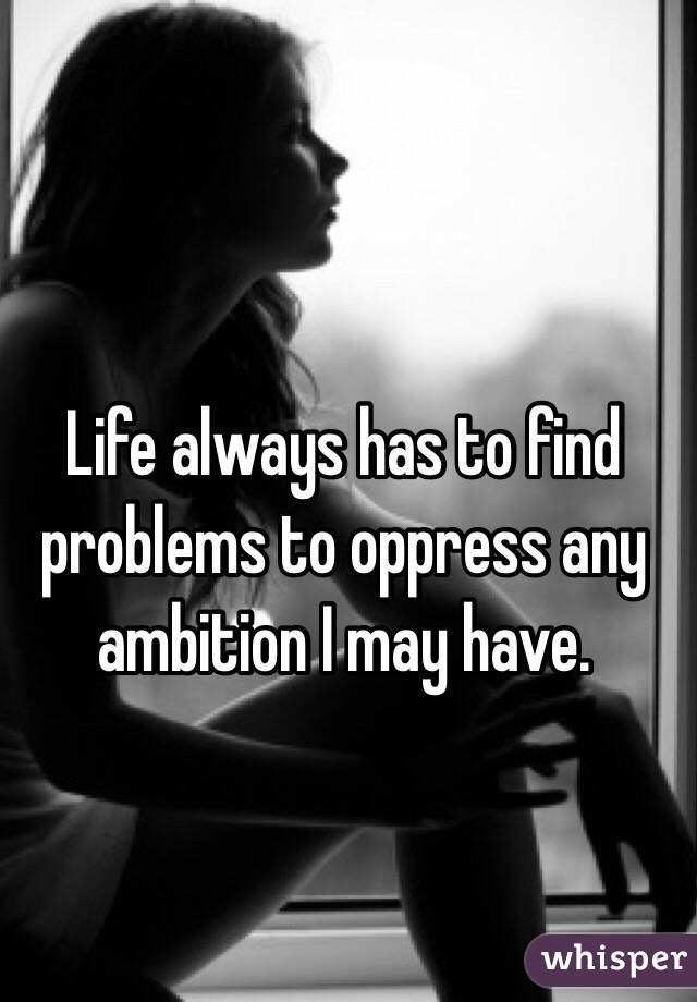 Life always has to find problems to oppress any ambition I may have.