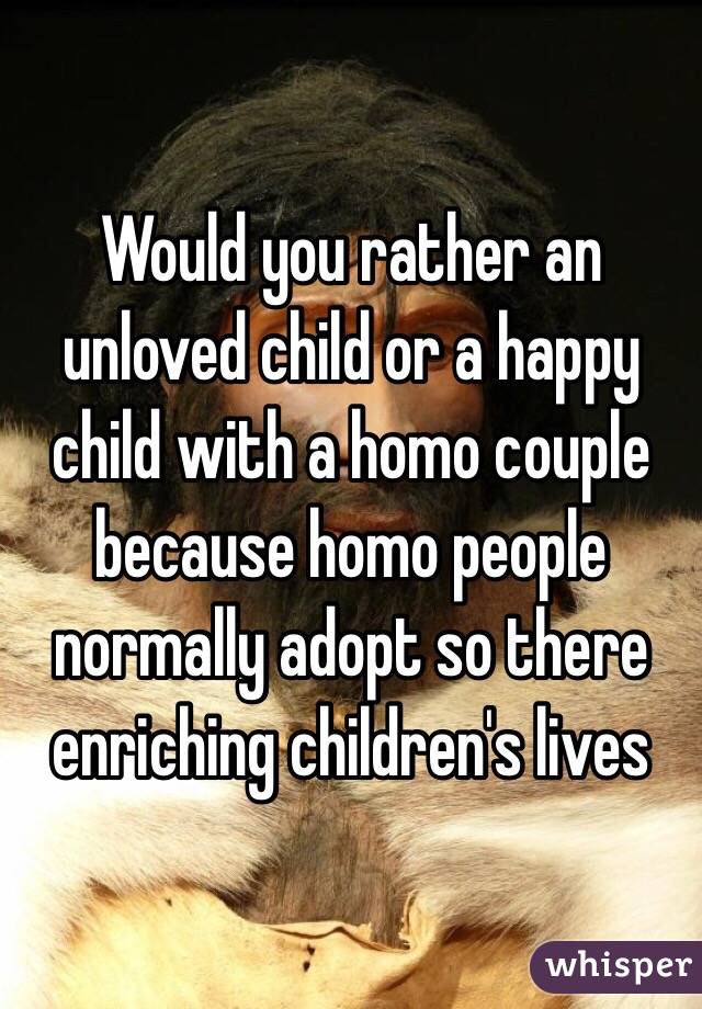 Would you rather an unloved child or a happy child with a homo couple because homo people normally adopt so there enriching children's lives