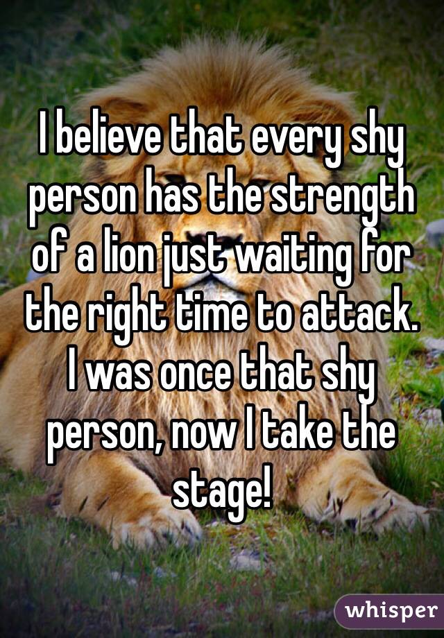 I believe that every shy person has the strength of a lion just waiting for the right time to attack. 
I was once that shy person, now I take the stage!