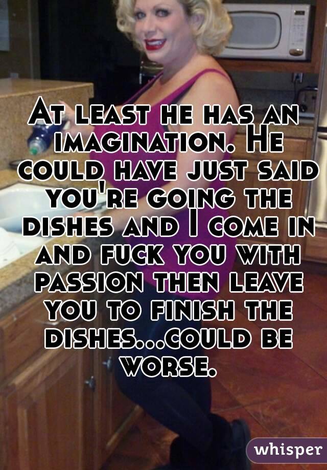 At least he has an imagination. He could have just said you're going the dishes and I come in and fuck you with passion then leave you to finish the dishes...could be worse.