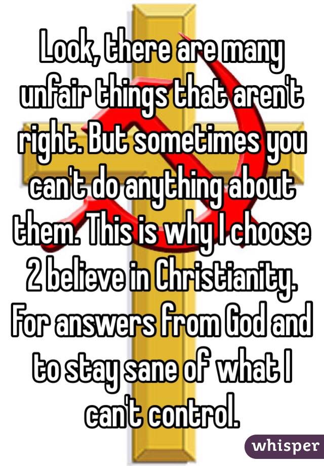 Look, there are many unfair things that aren't right. But sometimes you can't do anything about them. This is why I choose 2 believe in Christianity. For answers from God and to stay sane of what I can't control. 