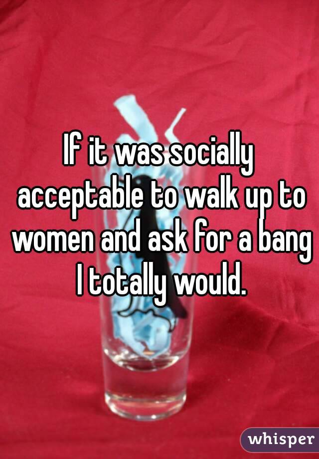 If it was socially acceptable to walk up to women and ask for a bang I totally would.