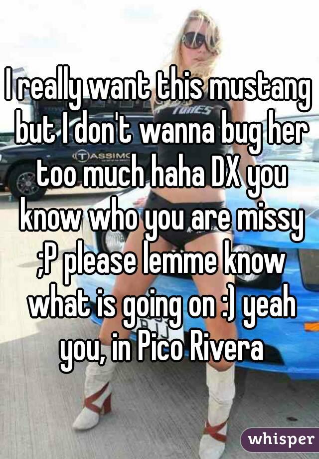 I really want this mustang but I don't wanna bug her too much haha DX you know who you are missy ;P please lemme know what is going on :) yeah you, in Pico Rivera