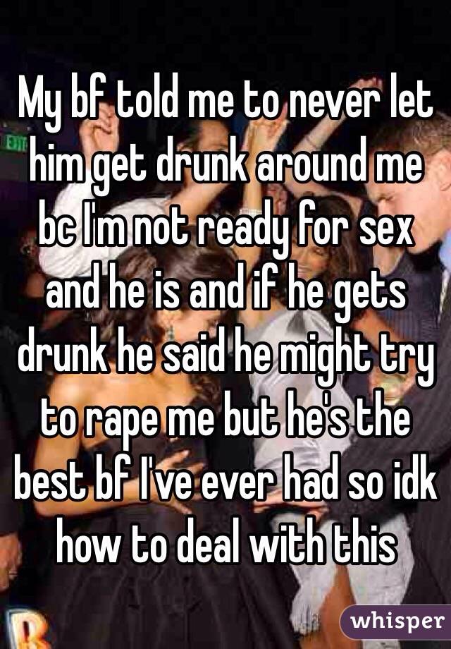 My bf told me to never let him get drunk around me bc I'm not ready for sex and he is and if he gets drunk he said he might try to rape me but he's the best bf I've ever had so idk how to deal with this