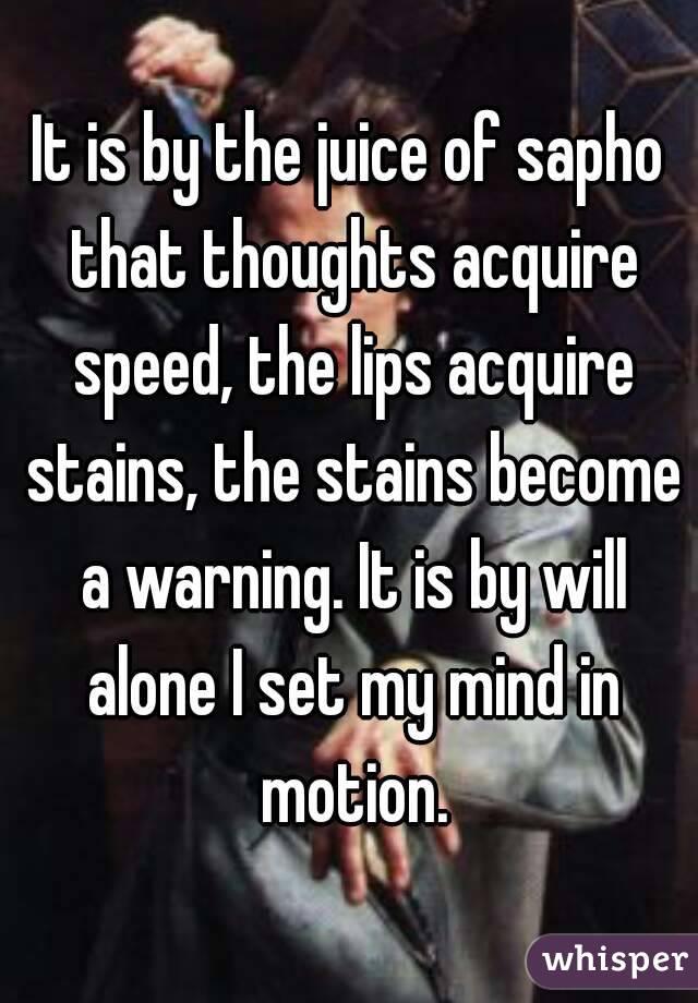 It is by the juice of sapho that thoughts acquire speed, the lips acquire stains, the stains become a warning. It is by will alone I set my mind in motion.