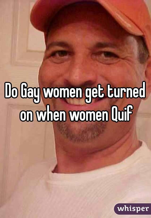 Do Gay women get turned on when women Quif
