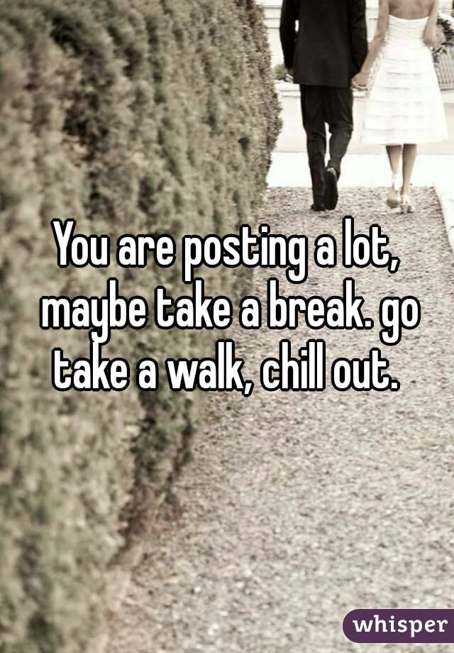 You are posting a lot, maybe take a break. go take a walk, chill out. 