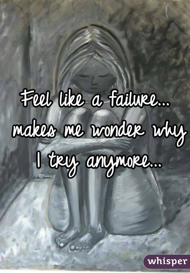 Feel like a failure... makes me wonder why I try anymore...