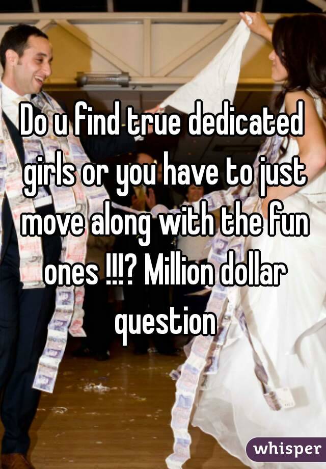 Do u find true dedicated girls or you have to just move along with the fun ones !!!? Million dollar question