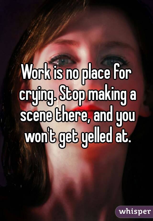 Work is no place for crying. Stop making a scene there, and you won't get yelled at.