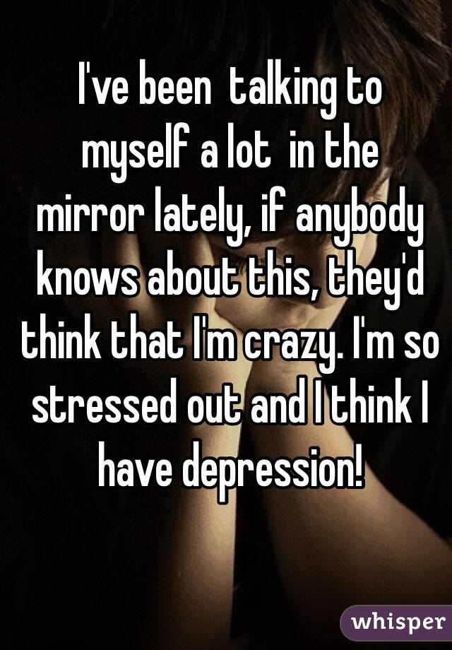 I've been  talking to 
myself a lot  in the 
mirror lately, if anybody 
knows about this, they'd
 think that I'm crazy. I'm so stressed out and I think I have depression! 
