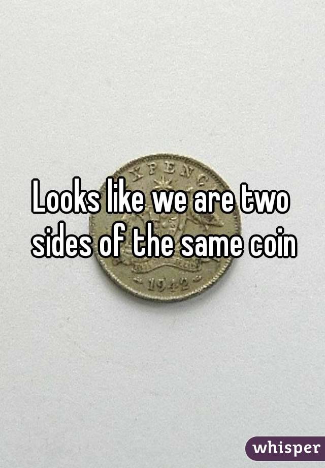 Looks like we are two sides of the same coin