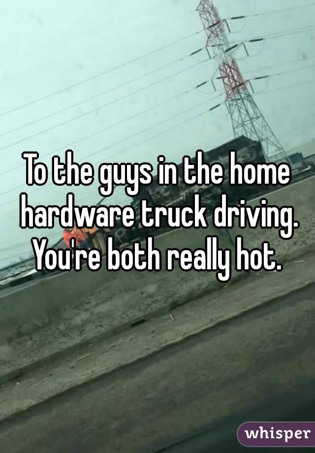 To the guys in the home hardware truck driving. You're both really hot. 