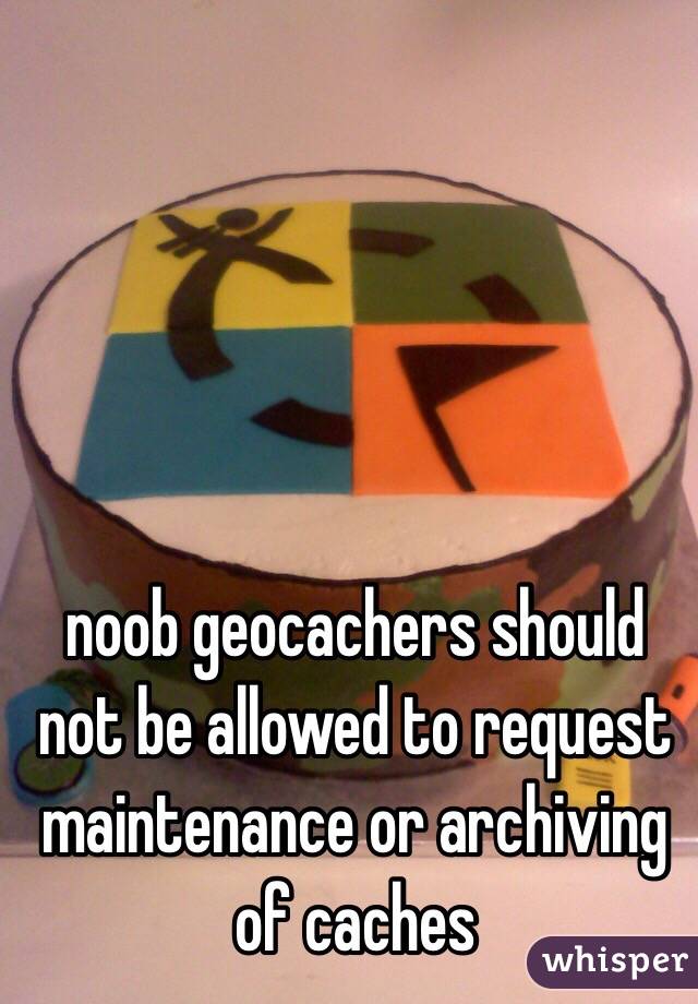 noob geocachers should not be allowed to request maintenance or archiving of caches