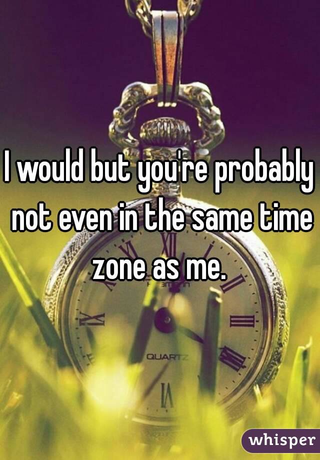 I would but you're probably not even in the same time zone as me. 