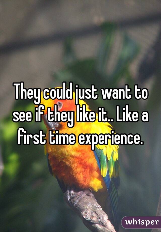 They could just want to see if they like it.. Like a first time experience.