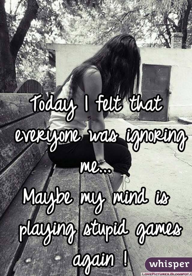 Today I felt that everyone was ignoring me... 
Maybe my mind is playing stupid games again !