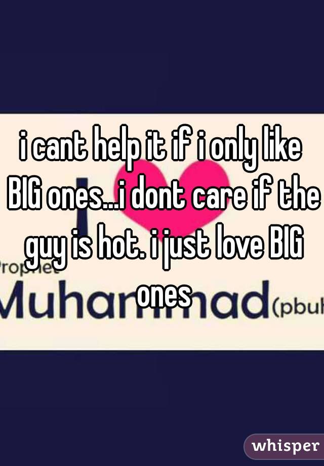 i cant help it if i only like BIG ones...i dont care if the guy is hot. i just love BIG ones