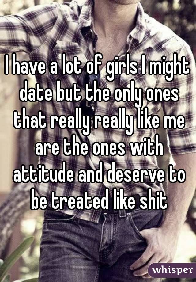 I have a lot of girls I might date but the only ones that really really like me are the ones with attitude and deserve to be treated like shit