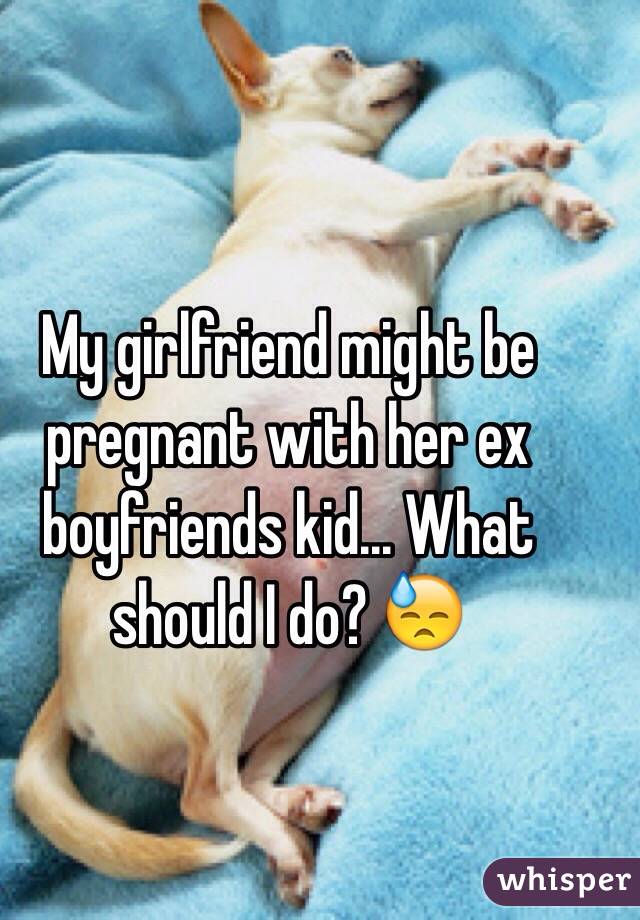 My girlfriend might be pregnant with her ex boyfriends kid... What should I do? ðŸ˜“