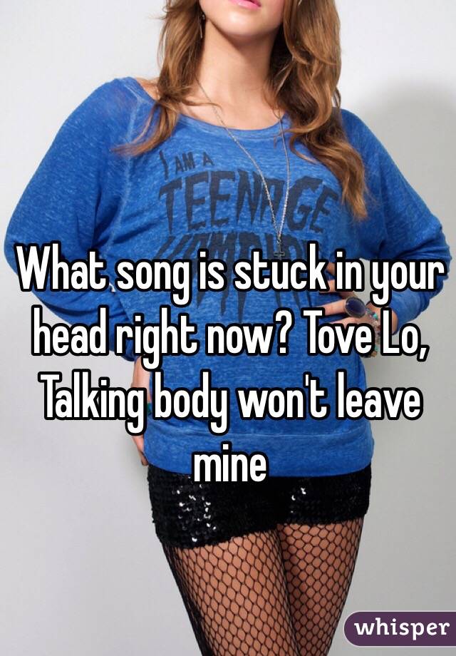 What song is stuck in your head right now? Tove Lo, Talking body won't leave mine 