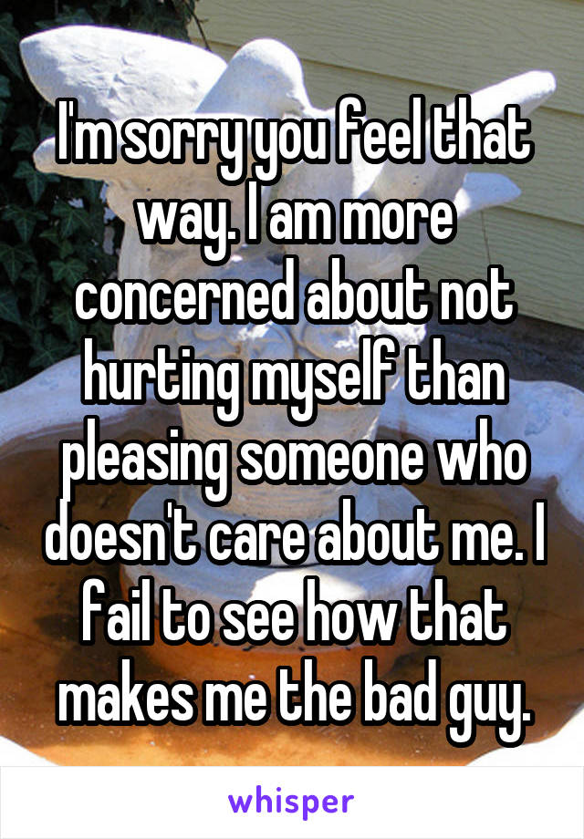 I'm sorry you feel that way. I am more concerned about not hurting myself than pleasing someone who doesn't care about me. I fail to see how that makes me the bad guy.