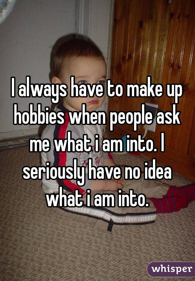I always have to make up hobbies when people ask me what i am into. I seriously have no idea what i am into.