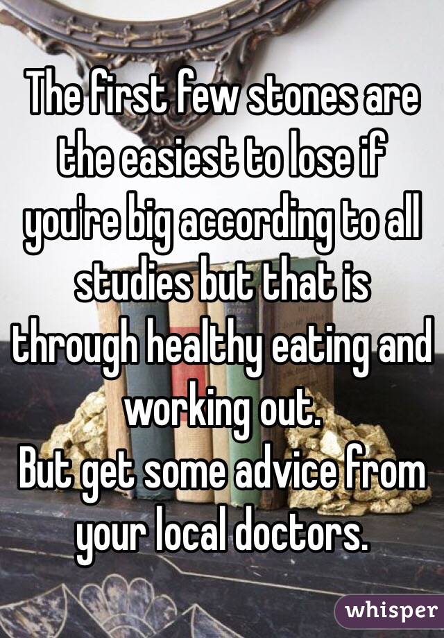 The first few stones are the easiest to lose if you're big according to all studies but that is through healthy eating and working out. 
But get some advice from your local doctors.