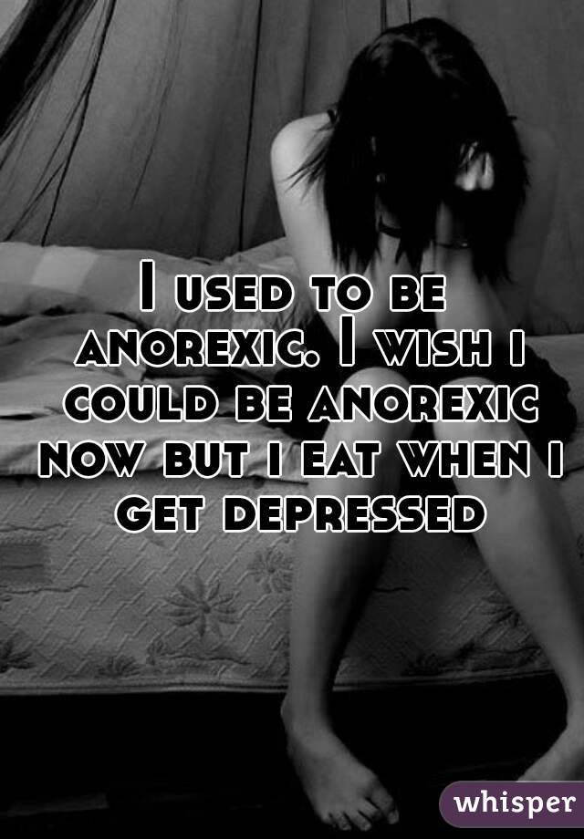 I used to be anorexic. I wish i could be anorexic now but i eat when i get depressed