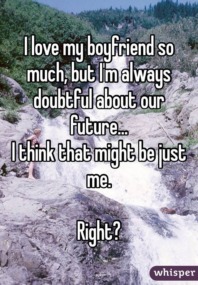 I love my boyfriend so much, but I'm always doubtful about our future... 
I think that might be just me. 

Right? 