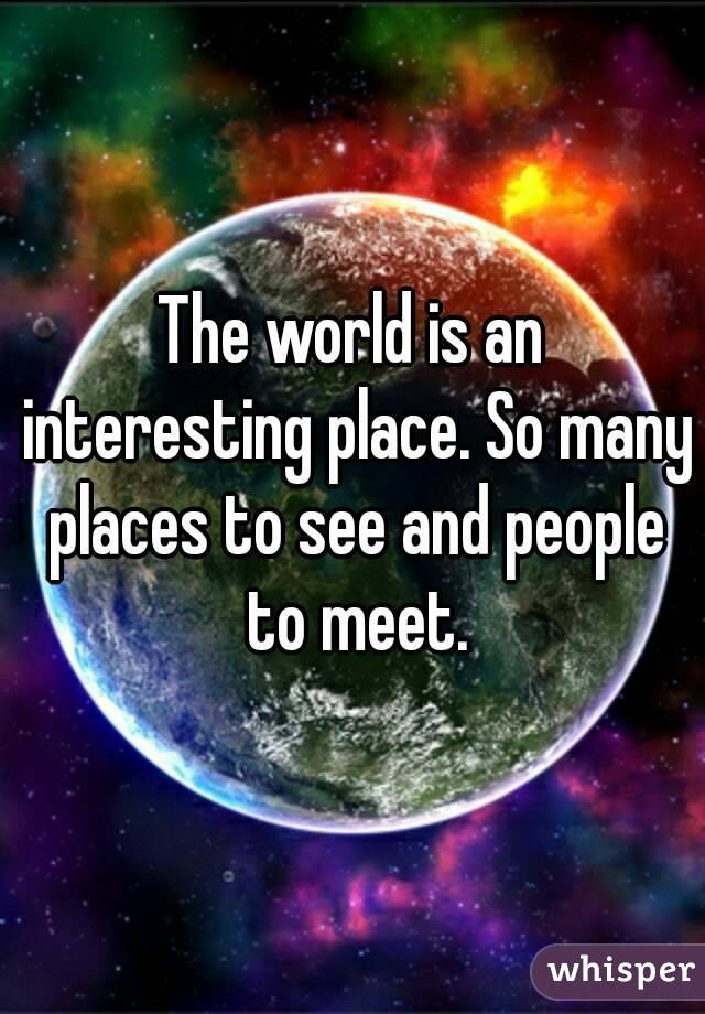 The world is an interesting place. So many places to see and people to meet.
