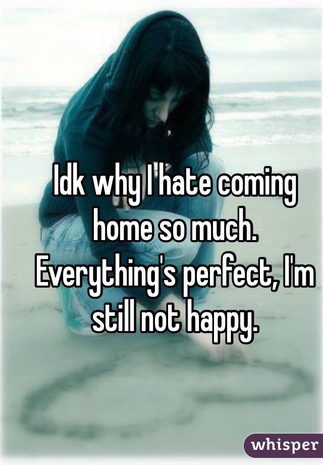 Idk why I hate coming home so much. Everything's perfect, I'm still not happy. 