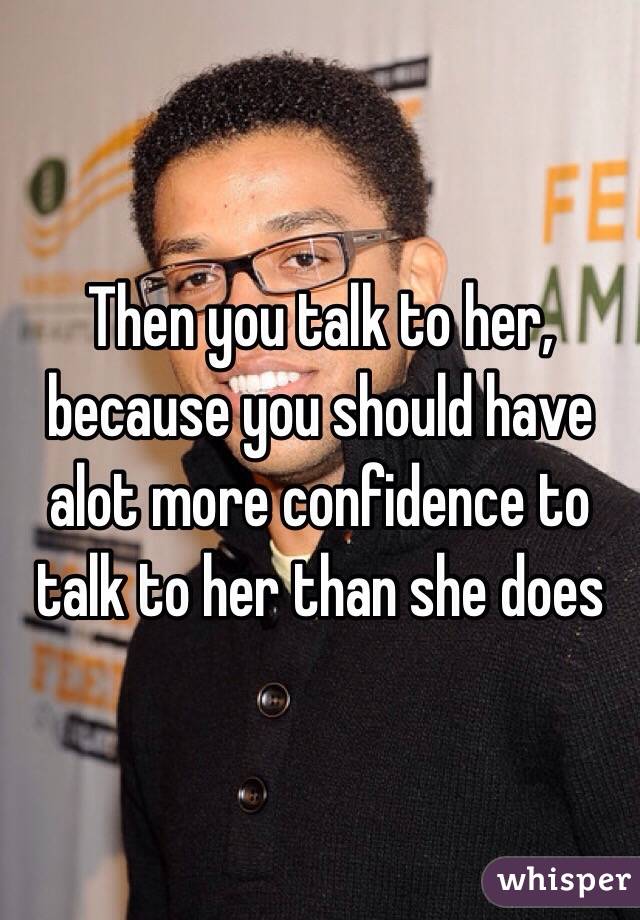 Then you talk to her, because you should have alot more confidence to talk to her than she does