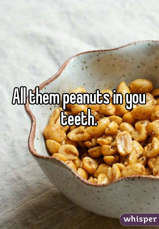 All them peanuts in you teeth. 