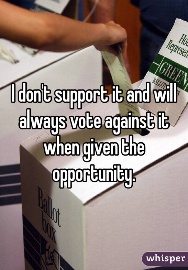 I don't support it and will always vote against it when given the opportunity.